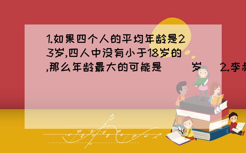 1.如果四个人的平均年龄是23岁,四人中没有小于18岁的,那么年龄最大的可能是( )岁． 2.李叔叔有2元和5元的人民币共100张,其中5元人民币的总钱数比2元的总钱数多80元.请问2元人民币有( ）张,