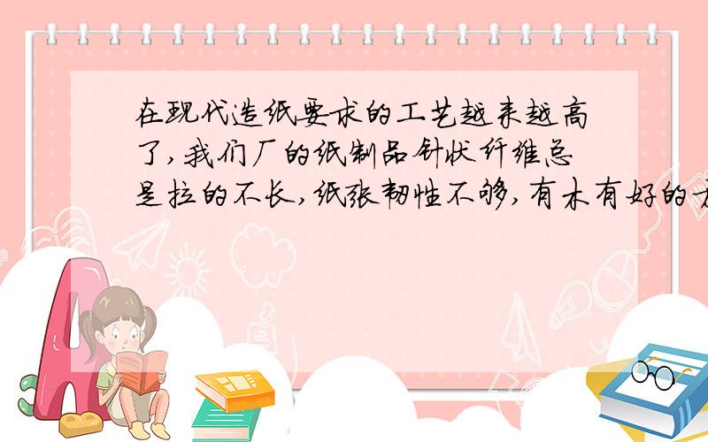 在现代造纸要求的工艺越来越高了,我们厂的纸制品针状纤维总是拉的不长,纸张韧性不够,有木有好的方法啊?