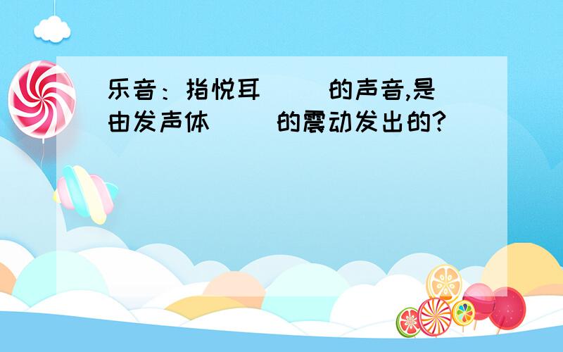 乐音：指悦耳（ ）的声音,是由发声体（ ）的震动发出的?