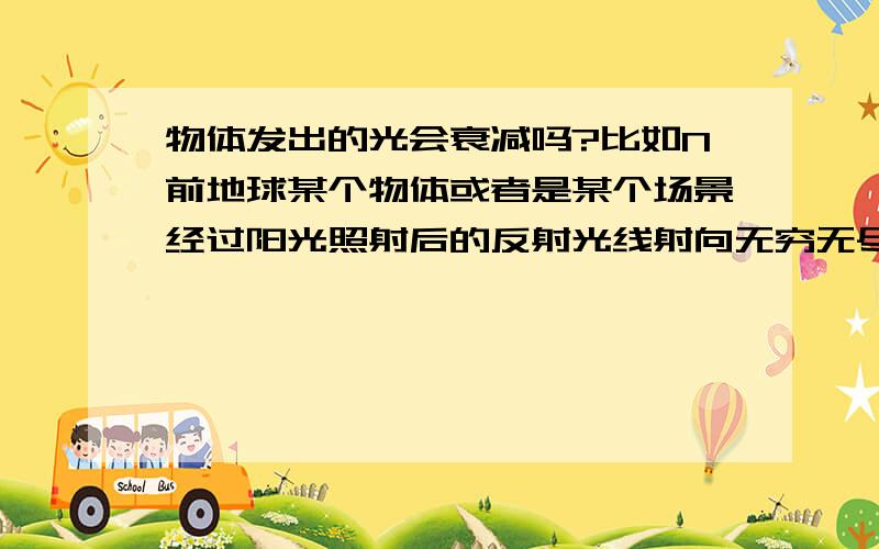 物体发出的光会衰减吗?比如N前地球某个物体或者是某个场景经过阳光照射后的反射光线射向无穷无尽的宇宙,而这一段光线是否会一直存在,也就是不停的在宇宙中旅行,还是慢慢地衰减最后