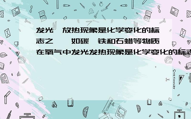 发光,放热现象是化学变化的标志之一,如碳,铁和石蜡等物质在氧气中发光发热现象是化学变化的标志之一,如碳、铁和石蜡等物质在氧气中燃烧时就伴随发光发热现象.那么凡是有发光发热现