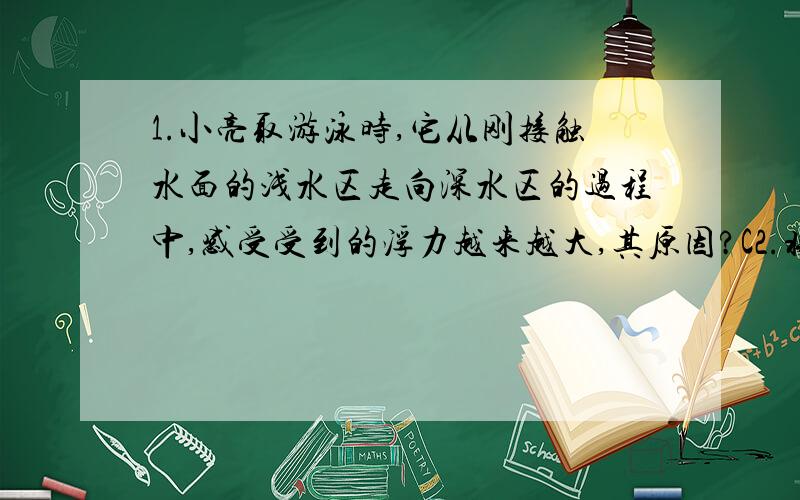 1.小亮取游泳时,它从刚接触水面的浅水区走向深水区的过程中,感受受到的浮力越来越大,其原因?C2.将质量为1kg的物体浸没在水中,此时弹簧测力计的示数为8N,则该物体在水中受到的浮力是____N,