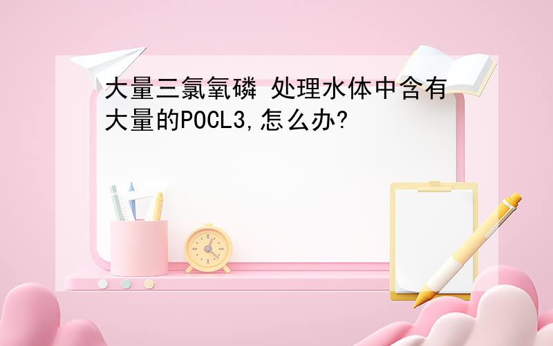 大量三氯氧磷 处理水体中含有大量的POCL3,怎么办?