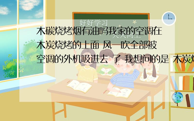 木碳烧烤烟有油吗我家的空调在木炭烧烤的上面 风一吹全部被空调的外机吸进去 了 我想问的是 木炭烧烤的烟里面带油吗 如果是的话 以后怎么清理空调外机过滤网的油烟