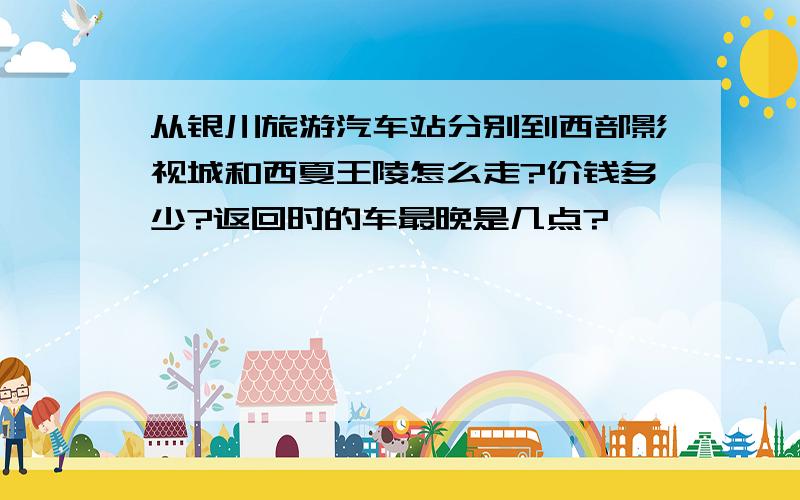 从银川旅游汽车站分别到西部影视城和西夏王陵怎么走?价钱多少?返回时的车最晚是几点?