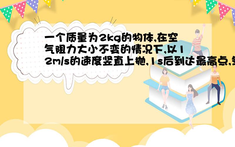 一个质量为2kg的物体,在空气阻力大小不变的情况下,以12m/s的速度竖直上抛,1s后到达最高点,然后落回原处试求：1.小球能到达的最大高度.2.小球罗回原地时的动能.3.小球从抛出到落回原地一共