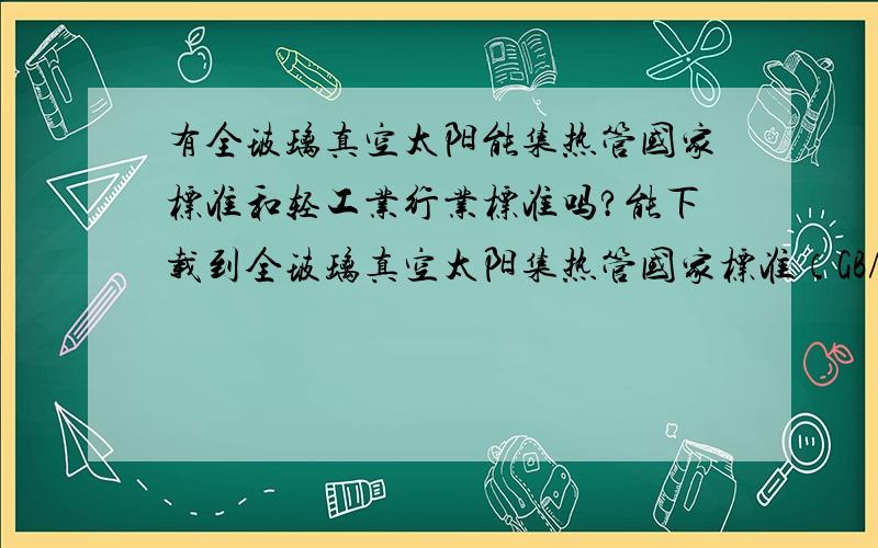 有全玻璃真空太阳能集热管国家标准和轻工业行业标准吗?能下载到全玻璃真空太阳集热管国家标准（GB/T 17049-2005代替GB/T17049-1997)和全玻璃真空太阳集热管用玻璃管的轻工业标准（QB/T 2436-99）