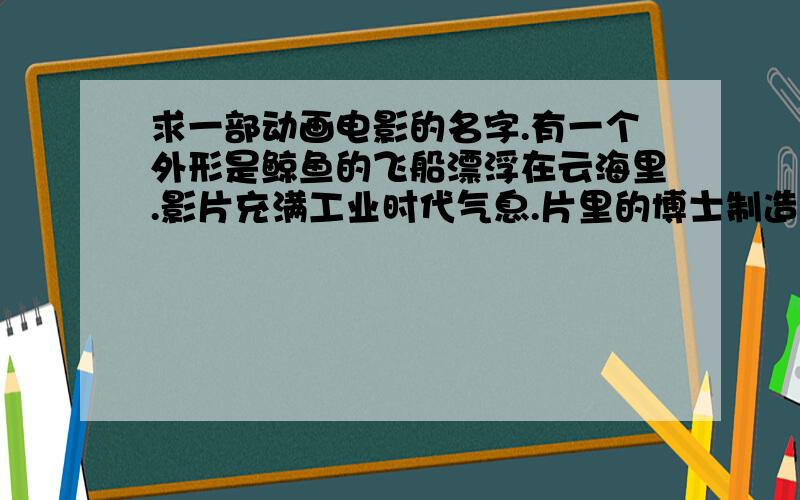 求一部动画电影的名字.有一个外形是鲸鱼的飞船漂浮在云海里.影片充满工业时代气息.片里的博士制造了一个和自己一样的机器人,这个机器人掌控着那艘鲸鱼飞船.里面的飞船或飞机似乎都