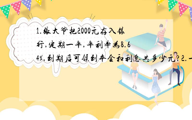 1.张大爷把2000元存入银行,定期一年,年利率为8.64%,到期后可领到本金和利息共多少元?2.一瓶油重4/5千克,第一次用去它的3/8,第二次用去1/4千克.两次共用去多少千克油?第一次比第二次多用多少