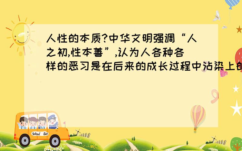 人性的本质?中华文明强调“人之初,性本善”,认为人各种各样的恶习是在后来的成长过程中沾染上的.因此只要让孩子从小远离不好的环境,成长以后就能够保持一颗善心.而西方社会则普遍认