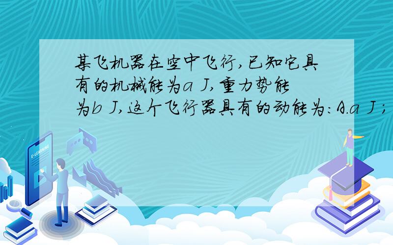 某飞机器在空中飞行,已知它具有的机械能为a J,重力势能为b J,这个飞行器具有的动能为：A.a J ； B.(a+b) J； C.b J ； D.(a-b) J.