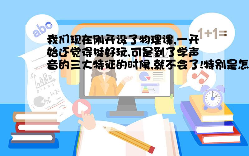 我们现在刚开设了物理课,一开始还觉得挺好玩,可是到了学声音的三大特征的时候,就不会了!特别是怎样才能区分开音调和响度呢?!我怎么想,都是一样的.就是区分不开!