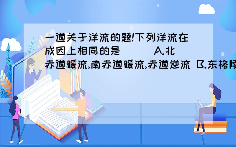 一道关于洋流的题!下列洋流在成因上相同的是（ ） A.北赤道暖流,南赤道暖流,赤道逆流 B.东格陵兰寒流,拉布拉多寒流,千岛寒流C.本格拉寒流,加那利寒流,西风漂流D.北印度洋洋流,北太平洋暖