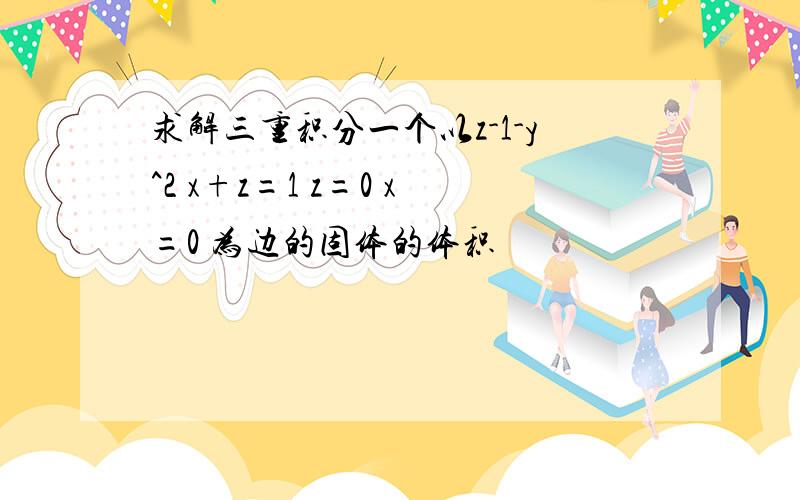 求解三重积分一个以z-1-y^2 x+z=1 z=0 x=0 为边的固体的体积