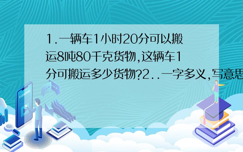 1.一辆车1小时20分可以搬运8吨80千克货物,这辆车1分可搬运多少货物?2..一字多义,写意思.（1.他是一名好班干.2.我们要做好家庭作业.3.这道题不难,很好懂.4.你闪开,我好过去.5.好,你快去吧.6.我