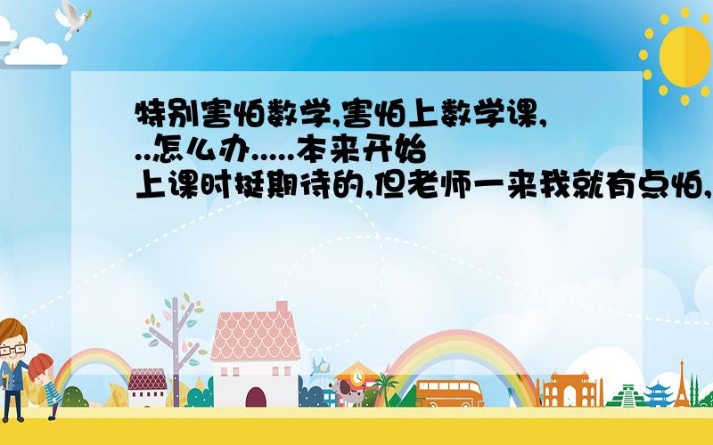 特别害怕数学,害怕上数学课,..怎么办.....本来开始上课时挺期待的,但老师一来我就有点怕,她很凶,要当着全班的面骂人,点名,我觉得我是认真了的,但她老说我没认真听讲,我反应比较慢,她可