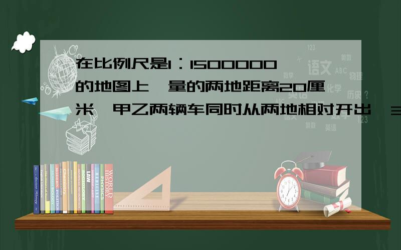 在比例尺是1：1500000的地图上,量的两地距离20厘米,甲乙两辆车同时从两地相对开出,3小时后相遇,已知甲乙的速度比是2：3.甲车每小时行多少千米?