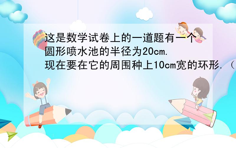 这是数学试卷上的一道题有一个圆形喷水池的半径为20cm.现在要在它的周围种上10cm宽的环形.（2）如果在草坪的四周围一圈铁栏,这圈铁栏长多少?