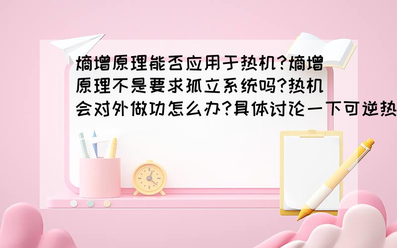 熵增原理能否应用于热机?熵增原理不是要求孤立系统吗?热机会对外做功怎么办?具体讨论一下可逆热机与不可逆热机