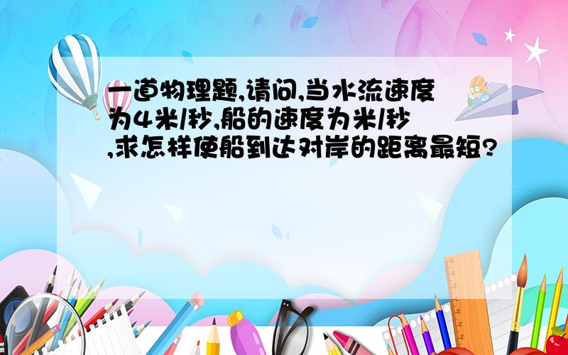 一道物理题,请问,当水流速度为4米/秒,船的速度为米/秒,求怎样使船到达对岸的距离最短?