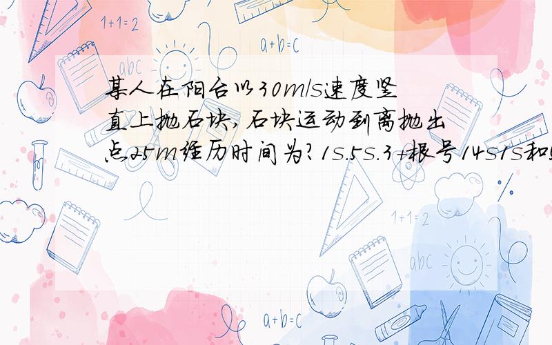 某人在阳台以30m/s速度竖直上抛石块,石块运动到离抛出点25m经历时间为?1s.5s.3+根号14s1s和5s明白.分别是一上一下25m.但是还有3+根号14,是怎么来的.在什么情况的时候?