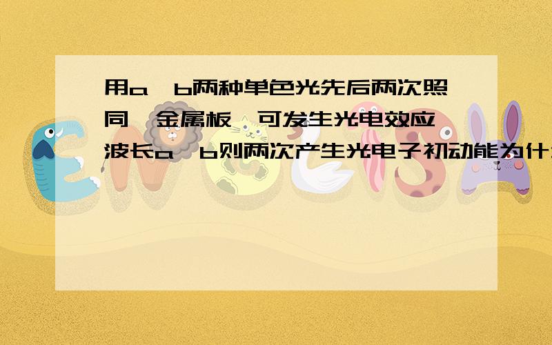 用a,b两种单色光先后两次照同一金属板,可发生光电效应,波长a＞b则两次产生光电子初动能为什么相同,...用a,b两种单色光先后两次照同一金属板,可发生光电效应,波长a＞b则两次产生光电子初