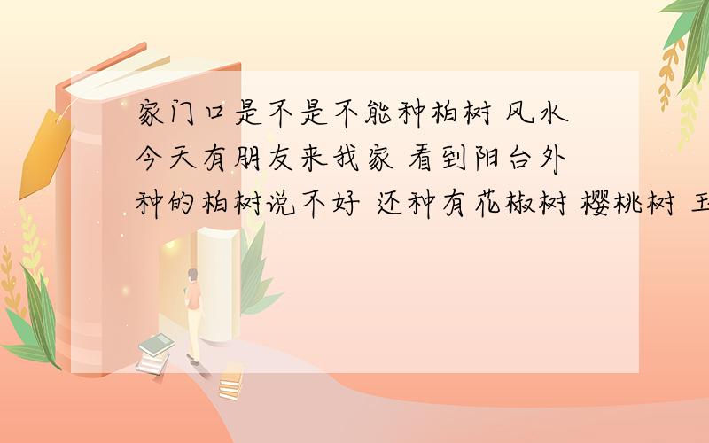 家门口是不是不能种柏树 风水今天有朋友来我家 看到阳台外种的柏树说不好 还种有花椒树 樱桃树 玉兰树 葡萄树 都在离阳台两米的地方 是不是都要挖了 我家光照很少 被几栋房子包围 比