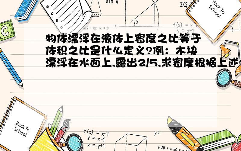 物体漂浮在液体上密度之比等于体积之比是什么定义?例：木块漂浮在水面上,露出2/5,求密度根据上述2/5=ρ木/1.0x10三次方/kg求出ρ木等于0.4x10三次方/kg