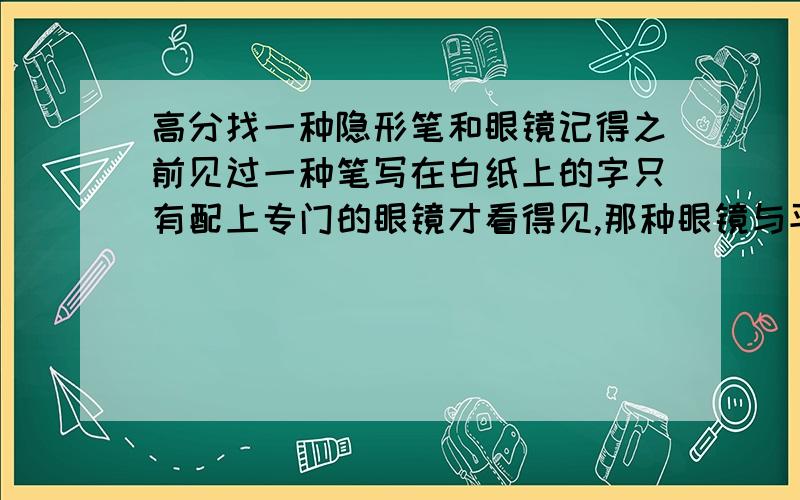 高分找一种隐形笔和眼镜记得之前见过一种笔写在白纸上的字只有配上专门的眼镜才看得见,那种眼镜与平常眼镜无异,你们谁知道吗?最好给个淘宝链接!有链接我加100分,不加死全家