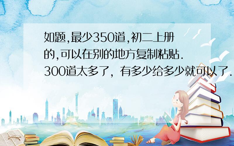 如题,最少350道,初二上册的,可以在别的地方复制粘贴.300道太多了，有多少给多少就可以了.....杀千刀的物理老师