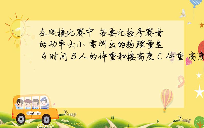 在爬楼比赛中 若要比较参赛者的功率大小 需测出的物理量是 A 时间 B 人的体重和楼高度 C 体重 高度 时间D 以上说法都不对 我选C