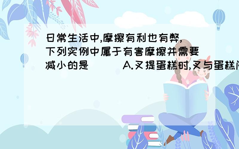 日常生活中,摩擦有利也有弊,下列实例中属于有害摩擦并需要减小的是 （ ）A.叉提蛋糕时,叉与蛋糕间的摩擦B.手拿起杯子时,手与杯子间的摩擦C.人爬杆时,人与杆的摩擦D.轴转动时,钢珠与轴承