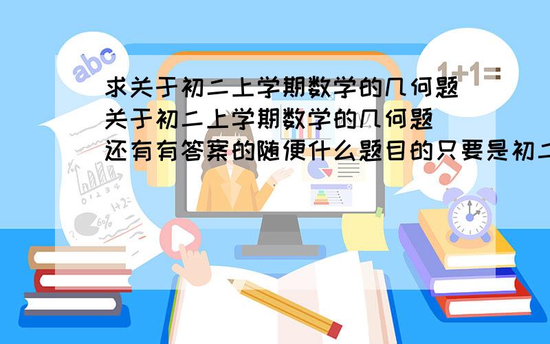 求关于初二上学期数学的几何题关于初二上学期数学的几何题 还有有答案的随便什么题目的只要是初二上学期数学的几何题就可以