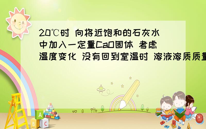 20℃时 向将近饱和的石灰水中加入一定量CaO固体 考虑温度变化 没有回到室温时 溶液溶质质量分数如何变化