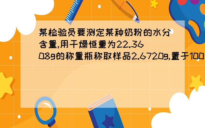 某检验员要测定某种奶粉的水分含量,用干燥恒重为22.3608g的称量瓶称取样品2.6720g,置于100℃的恒温箱中干燥3小时后,置于干燥器内冷却称重为24.8053g;重新置于100℃的恒温箱中干燥2小时,完毕后