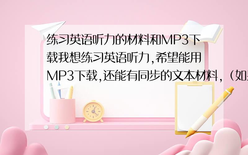 练习英语听力的材料和MP3下载我想练习英语听力,希望能用MP3下载,还能有同步的文本材料,（如果能像歌词下载下来就更好了,不过好像挺难的）最好是BBC之类的或者英语四六级的,希望有人能