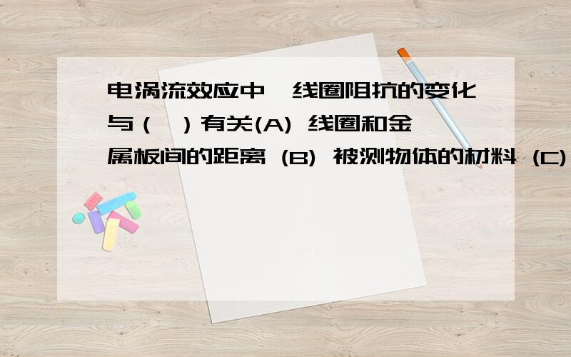 电涡流效应中,线圈阻抗的变化与（ ）有关(A) 线圈和金属板间的距离 (B) 被测物体的材料 (C) 涡流的大小 (D) 线圈所通电流的大小