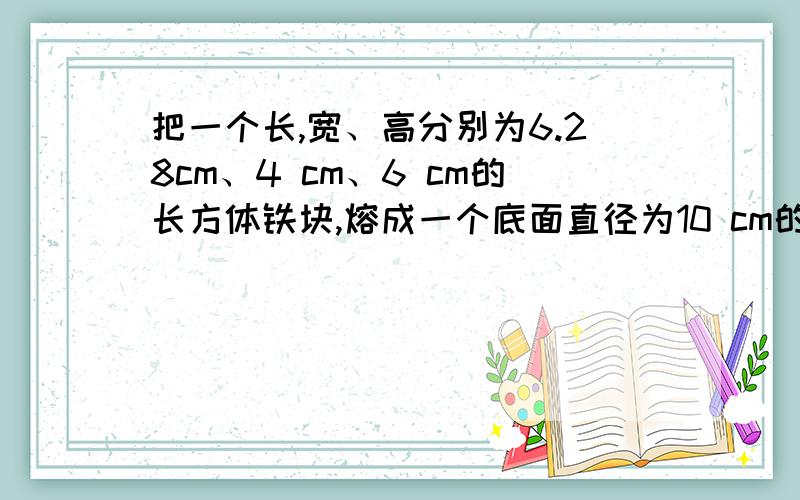 把一个长,宽、高分别为6.28cm、4 cm、6 cm的长方体铁块,熔成一个底面直径为10 cm的圆柱体铁块,求圆柱体