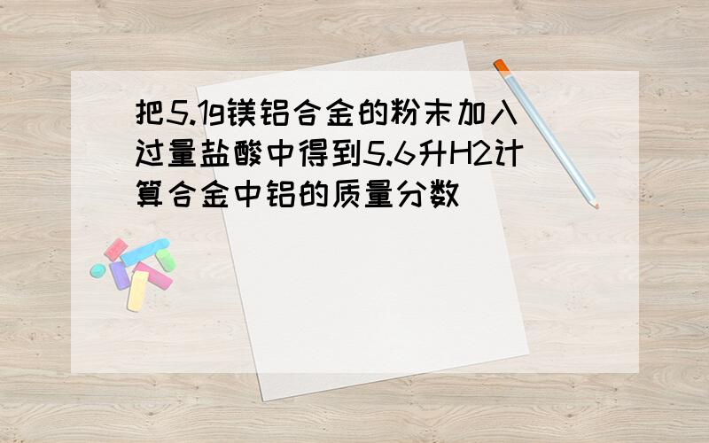 把5.1g镁铝合金的粉末加入过量盐酸中得到5.6升H2计算合金中铝的质量分数