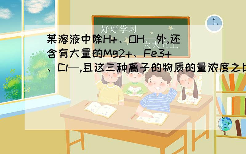 某溶液中除H+、OH—外,还含有大量的Mg2+、Fe3+、Cl—,且这三种离子的物质的量浓度之比为1：1：6．下列有关该溶液的判断正确的是A．向该溶液中加入KI溶液后,原有的五种离子物质的量不变B．