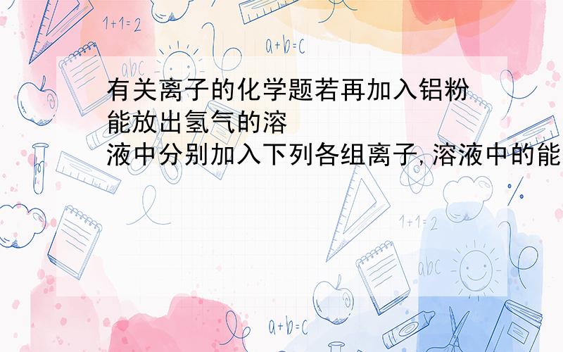 有关离子的化学题若再加入铝粉能放出氢气的溶‎液中分别加入下列各组离子,溶液中的能大量共存的是（ ）A NH4+ NO3- CO32- Na+ B Na+ Ba2+ Mg2+ HNO3- C NO3- Mg2+ K+ Cl- D NO3- K+ OH- AlO2-最好能写一下理