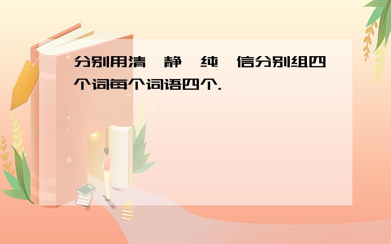 分别用清、静、纯、信分别组四个词每个词语四个.