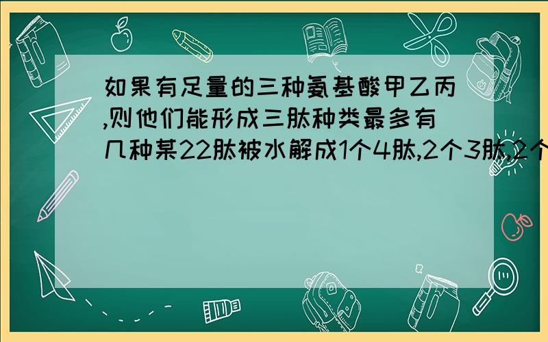 如果有足量的三种氨基酸甲乙丙,则他们能形成三肽种类最多有几种某22肽被水解成1个4肽,2个3肽,2个六肽,这些短胺的氨基总数的最小值及肽键总数