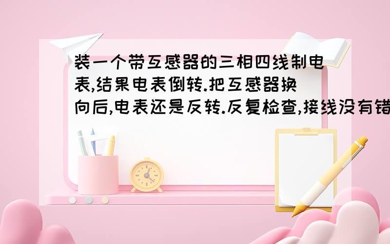 装一个带互感器的三相四线制电表,结果电表倒转.把互感器换向后,电表还是反转.反复检查,接线没有错.S1接1、4、7,S2接3、6、9,对应相线接2、5、8.请高手指导,怎么解决这个问题.