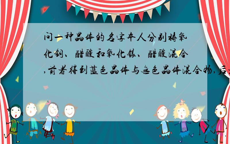 问一种晶体的名字本人分别将氧化铜、醋酸和氧化银、醋酸混合,前者得到蓝色晶体与无色晶体混合物,后者得到无色片状晶体,我想问这两此得到的是不是同一种晶体.据我观察,无色晶体都是