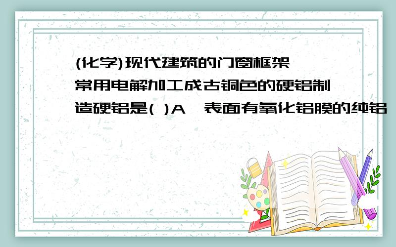 (化学)现代建筑的门窗框架,常用电解加工成古铜色的硬铝制造硬铝是( )A、表面有氧化铝膜的纯铝 B、Al—Mg合金C、Al—Cu—Mg—Si合金 D、Al—Si合金