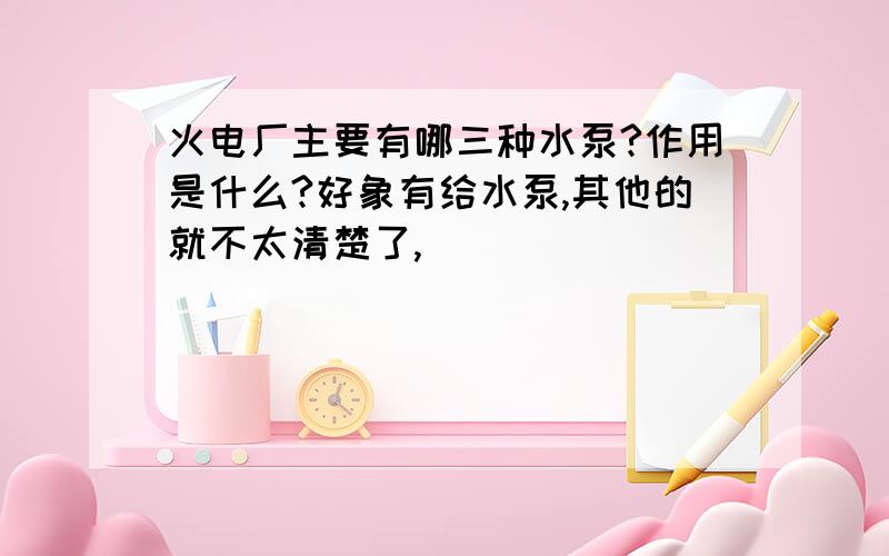 火电厂主要有哪三种水泵?作用是什么?好象有给水泵,其他的就不太清楚了,