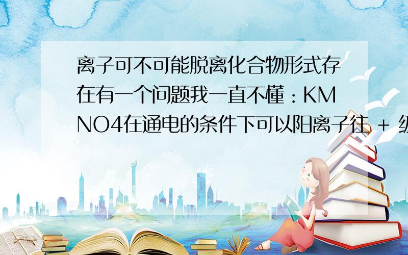 离子可不可能脱离化合物形式存在有一个问题我一直不懂：KMNO4在通电的条件下可以阳离子往 + 级移动 阴离子往 - 级移动 （到底是不是阳离子往+级还请回答）那它们的离子不是分开了吗? 可