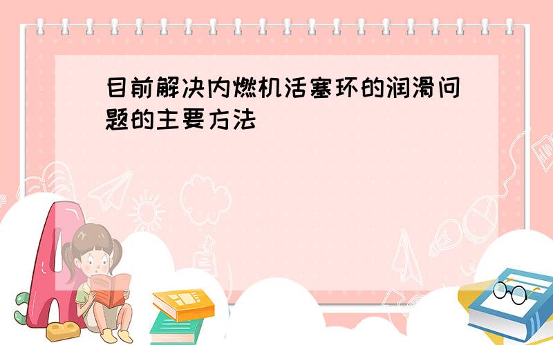 目前解决内燃机活塞环的润滑问题的主要方法