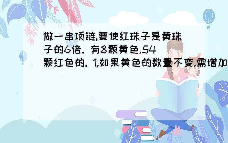 做一串项链,要使红珠子是黄珠子的6倍. 有8颗黄色,54颗红色的. 1,如果黄色的数量不变,需增加做一串项链,要使红珠子是黄珠子的6倍.有8颗黄色,54颗红色的.1,如果黄色的数量不变,需增加或减少